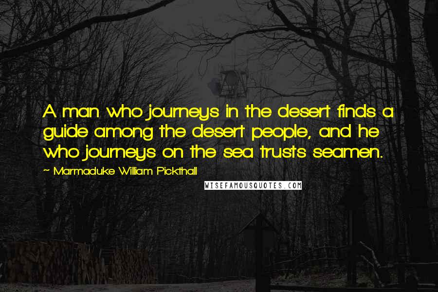 Marmaduke William Pickthall Quotes: A man who journeys in the desert finds a guide among the desert people, and he who journeys on the sea trusts seamen.