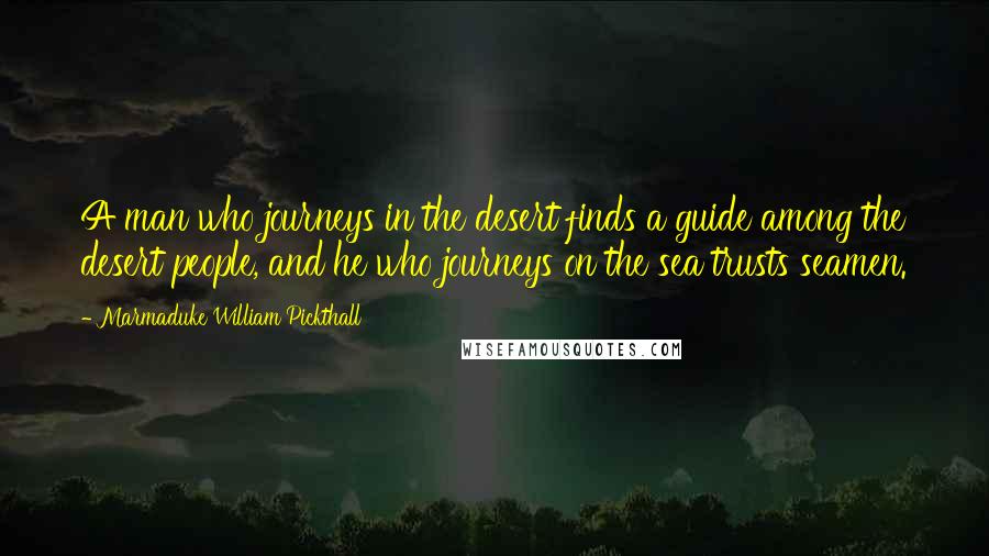 Marmaduke William Pickthall Quotes: A man who journeys in the desert finds a guide among the desert people, and he who journeys on the sea trusts seamen.