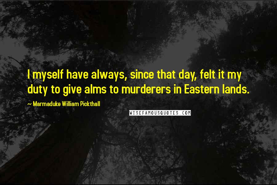 Marmaduke William Pickthall Quotes: I myself have always, since that day, felt it my duty to give alms to murderers in Eastern lands.