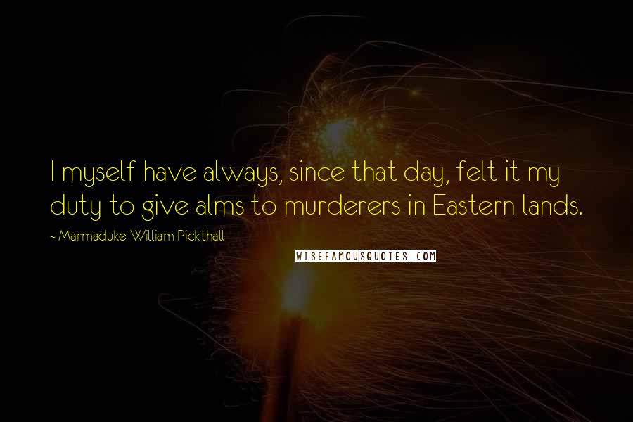 Marmaduke William Pickthall Quotes: I myself have always, since that day, felt it my duty to give alms to murderers in Eastern lands.