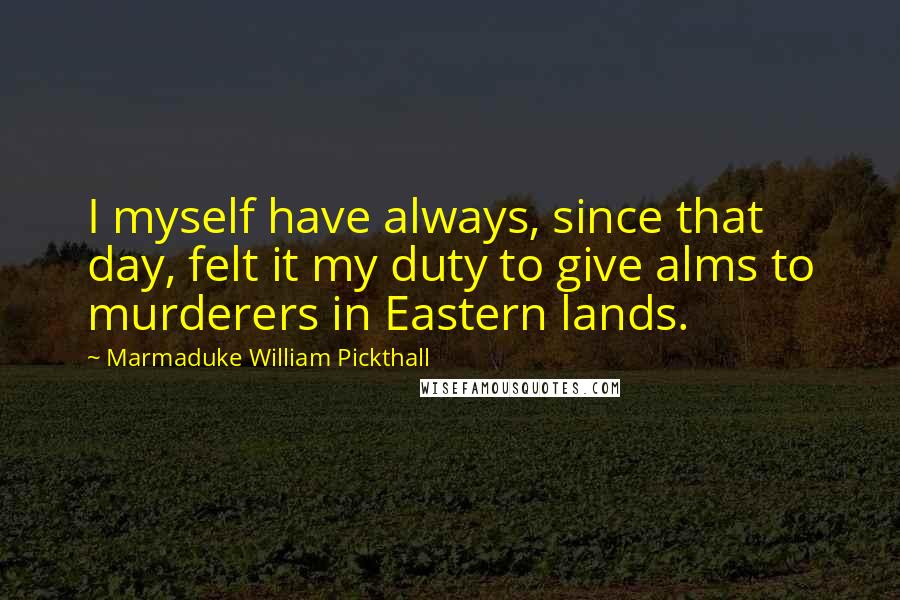 Marmaduke William Pickthall Quotes: I myself have always, since that day, felt it my duty to give alms to murderers in Eastern lands.