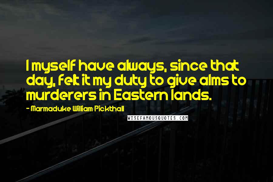Marmaduke William Pickthall Quotes: I myself have always, since that day, felt it my duty to give alms to murderers in Eastern lands.