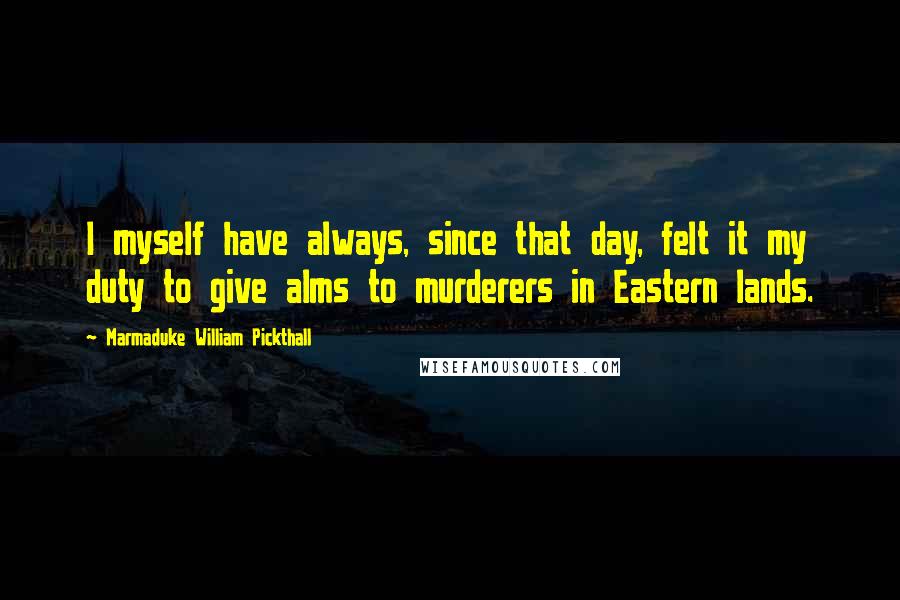 Marmaduke William Pickthall Quotes: I myself have always, since that day, felt it my duty to give alms to murderers in Eastern lands.