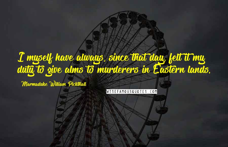 Marmaduke William Pickthall Quotes: I myself have always, since that day, felt it my duty to give alms to murderers in Eastern lands.