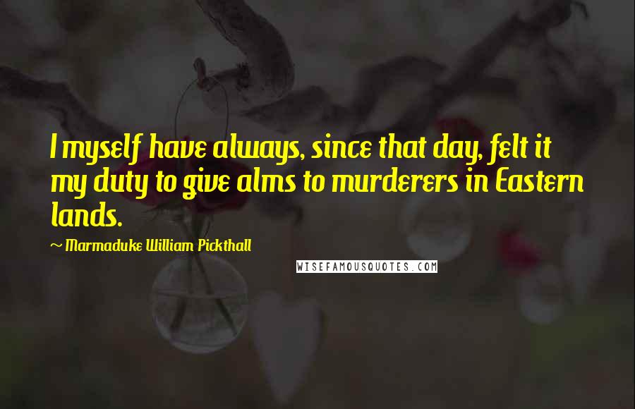 Marmaduke William Pickthall Quotes: I myself have always, since that day, felt it my duty to give alms to murderers in Eastern lands.