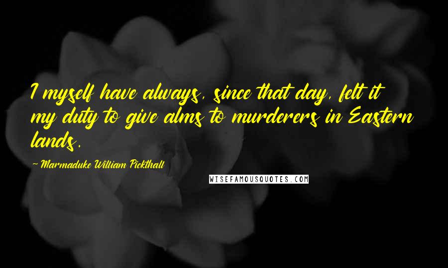 Marmaduke William Pickthall Quotes: I myself have always, since that day, felt it my duty to give alms to murderers in Eastern lands.