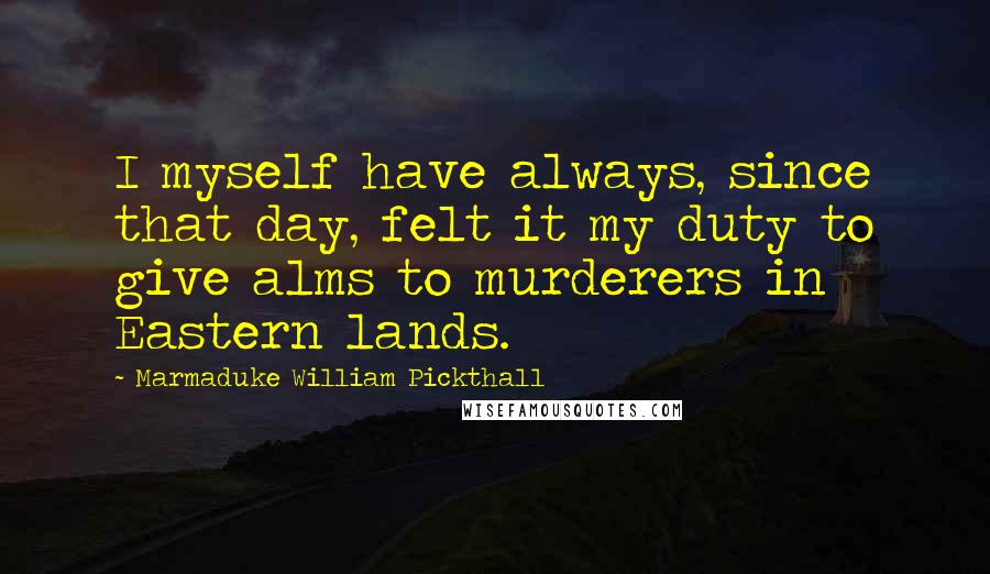 Marmaduke William Pickthall Quotes: I myself have always, since that day, felt it my duty to give alms to murderers in Eastern lands.