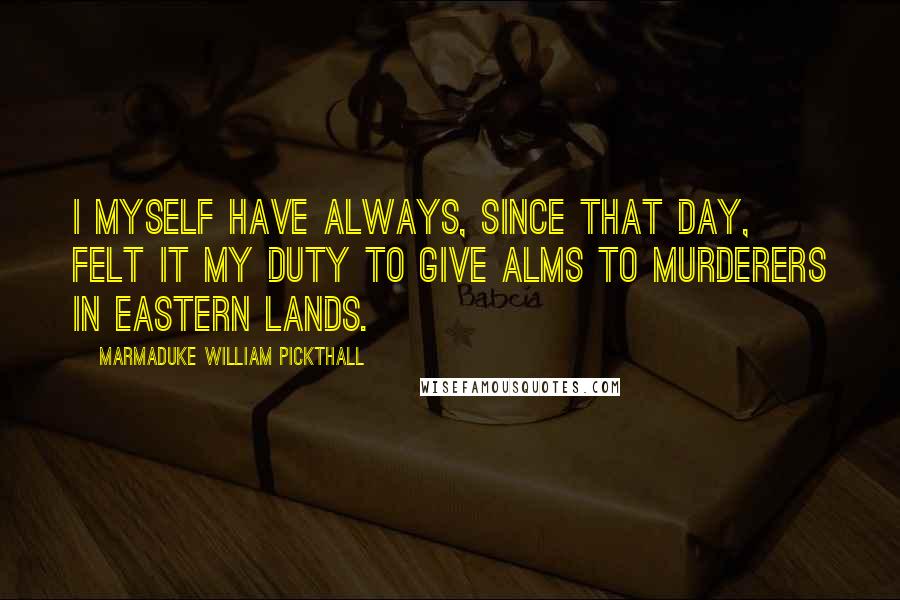 Marmaduke William Pickthall Quotes: I myself have always, since that day, felt it my duty to give alms to murderers in Eastern lands.