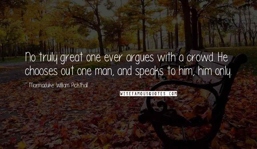 Marmaduke William Pickthall Quotes: No truly great one ever argues with a crowd. He chooses out one man, and speaks to him, him only.