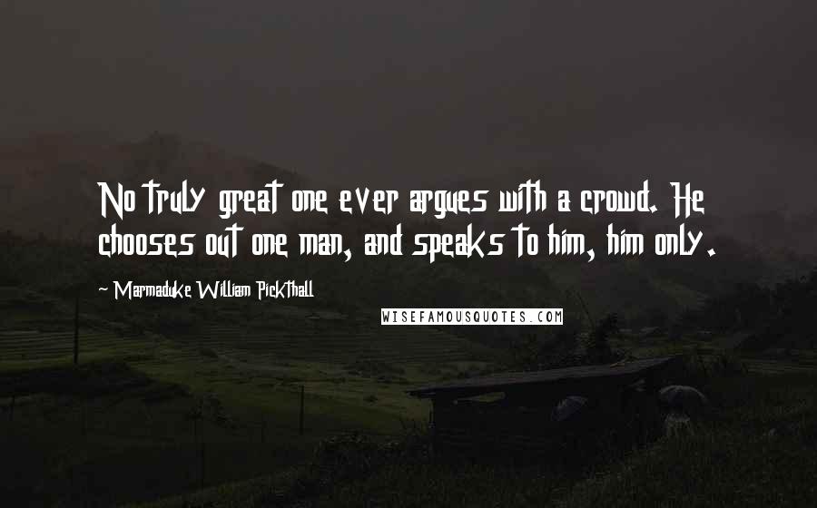 Marmaduke William Pickthall Quotes: No truly great one ever argues with a crowd. He chooses out one man, and speaks to him, him only.