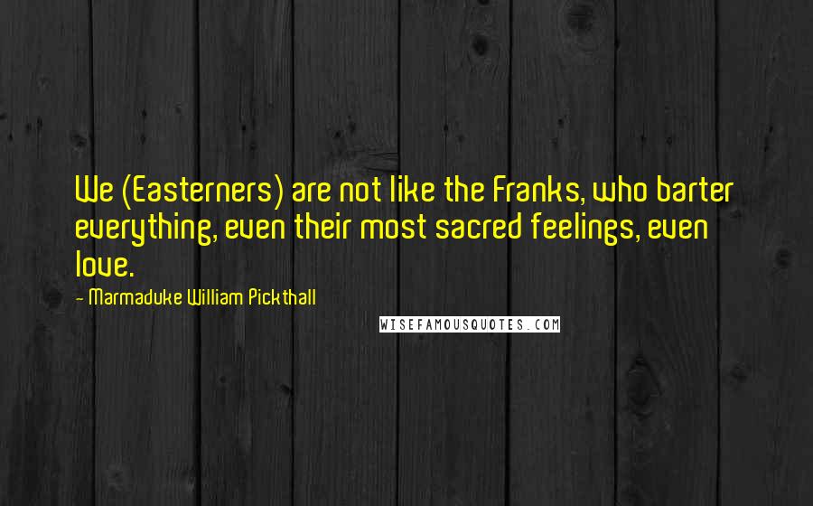 Marmaduke William Pickthall Quotes: We (Easterners) are not like the Franks, who barter everything, even their most sacred feelings, even love.