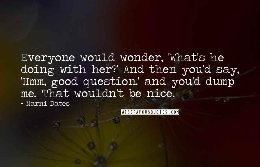 Marni Bates Quotes: Everyone would wonder, 'What's he doing with her?' And then you'd say, 'Hmm, good question,' and you'd dump me. That wouldn't be nice.