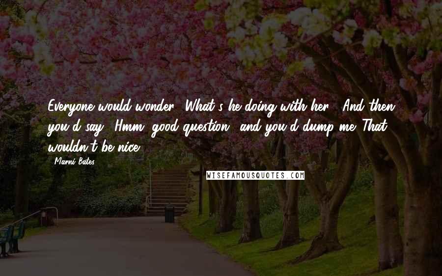 Marni Bates Quotes: Everyone would wonder, 'What's he doing with her?' And then you'd say, 'Hmm, good question,' and you'd dump me. That wouldn't be nice.