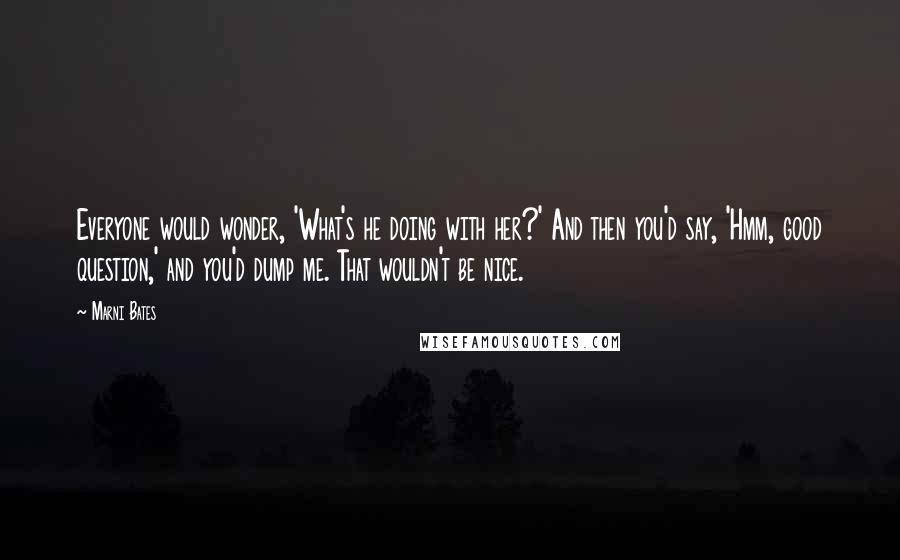 Marni Bates Quotes: Everyone would wonder, 'What's he doing with her?' And then you'd say, 'Hmm, good question,' and you'd dump me. That wouldn't be nice.