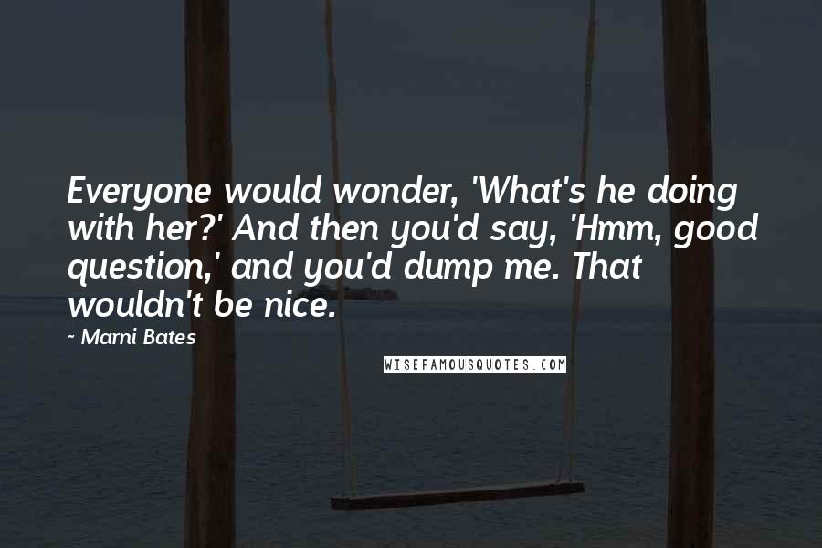 Marni Bates Quotes: Everyone would wonder, 'What's he doing with her?' And then you'd say, 'Hmm, good question,' and you'd dump me. That wouldn't be nice.