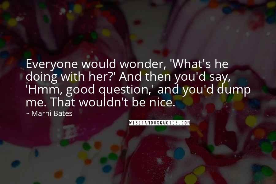 Marni Bates Quotes: Everyone would wonder, 'What's he doing with her?' And then you'd say, 'Hmm, good question,' and you'd dump me. That wouldn't be nice.