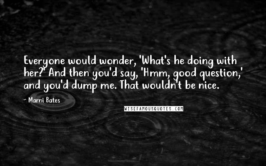 Marni Bates Quotes: Everyone would wonder, 'What's he doing with her?' And then you'd say, 'Hmm, good question,' and you'd dump me. That wouldn't be nice.