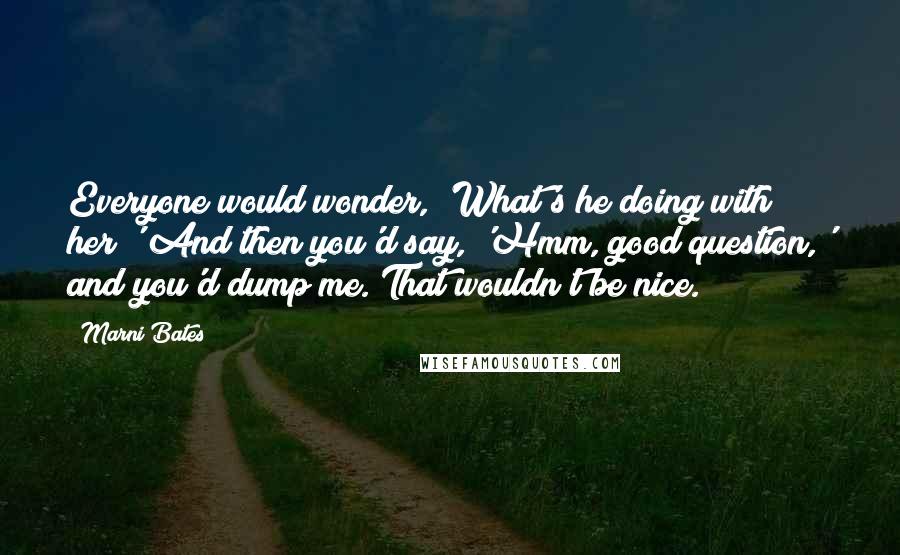 Marni Bates Quotes: Everyone would wonder, 'What's he doing with her?' And then you'd say, 'Hmm, good question,' and you'd dump me. That wouldn't be nice.