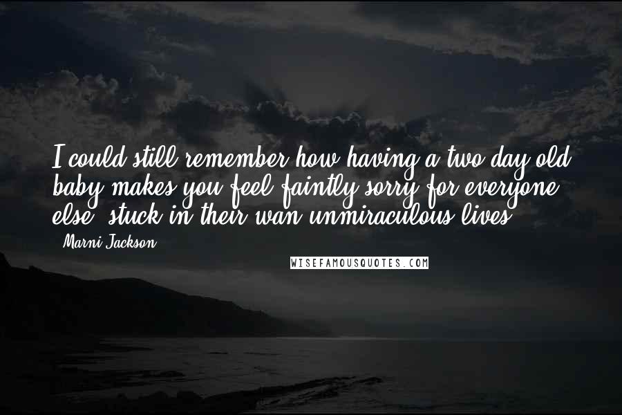 Marni Jackson Quotes: I could still remember how having a two day old baby makes you feel faintly sorry for everyone else, stuck in their wan unmiraculous lives.