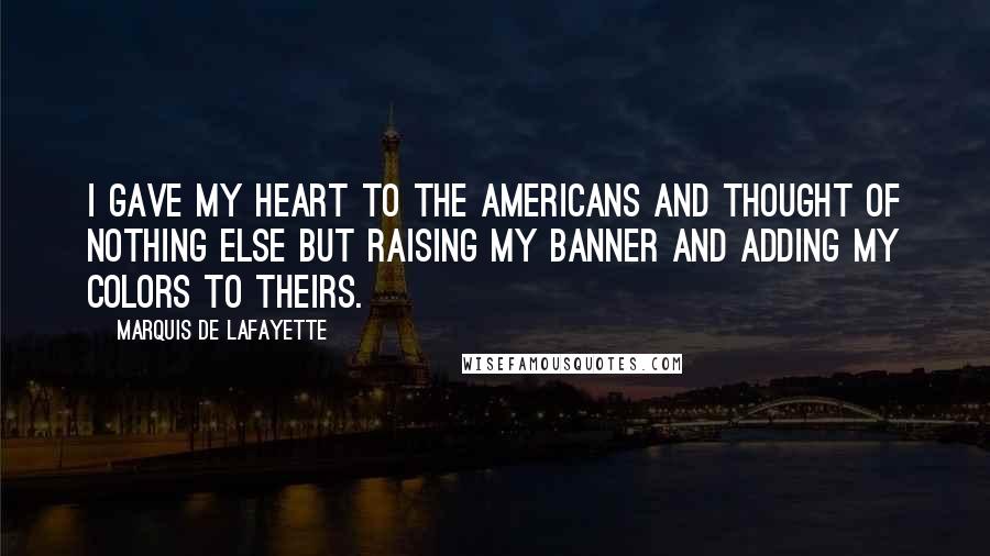 Marquis De Lafayette Quotes: I gave my heart to the Americans and thought of nothing else but raising my banner and adding my colors to theirs.