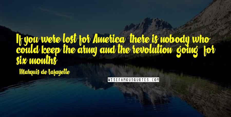Marquis De Lafayette Quotes: If you were lost for America, there is nobody who could keep the army and the revolution [going] for six months.