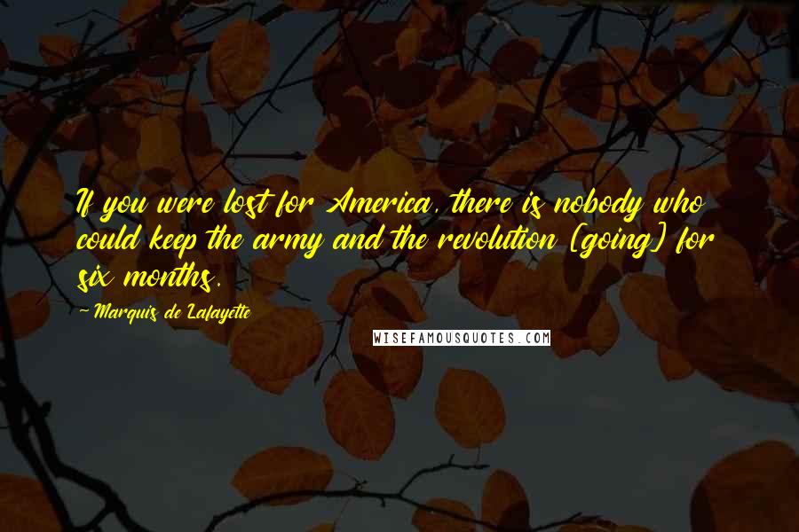 Marquis De Lafayette Quotes: If you were lost for America, there is nobody who could keep the army and the revolution [going] for six months.