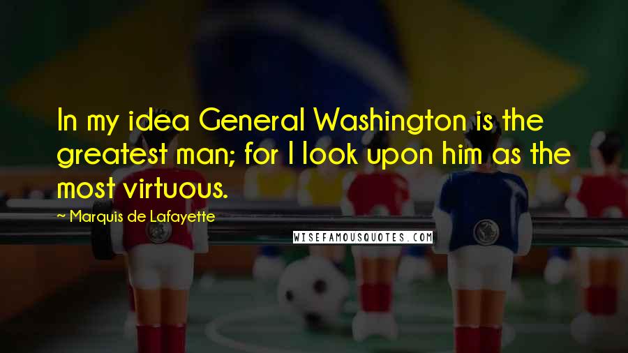 Marquis De Lafayette Quotes: In my idea General Washington is the greatest man; for I look upon him as the most virtuous.