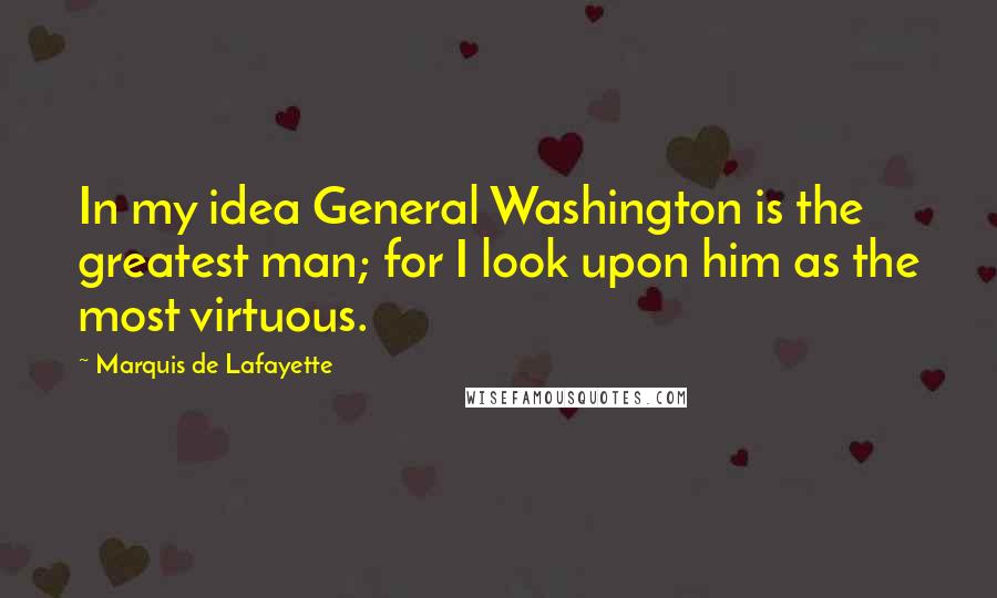 Marquis De Lafayette Quotes: In my idea General Washington is the greatest man; for I look upon him as the most virtuous.