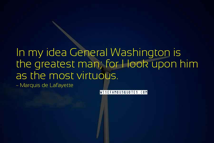 Marquis De Lafayette Quotes: In my idea General Washington is the greatest man; for I look upon him as the most virtuous.