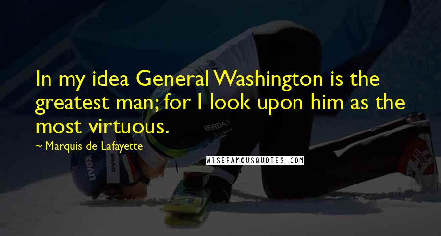 Marquis De Lafayette Quotes: In my idea General Washington is the greatest man; for I look upon him as the most virtuous.