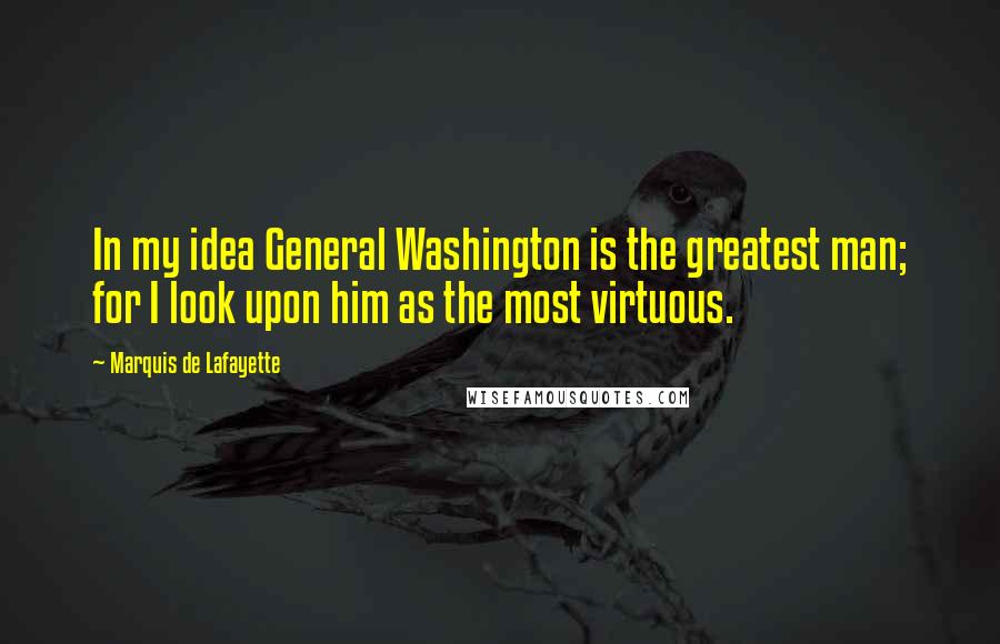 Marquis De Lafayette Quotes: In my idea General Washington is the greatest man; for I look upon him as the most virtuous.
