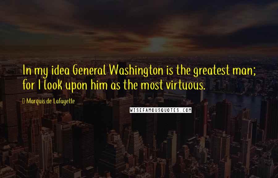 Marquis De Lafayette Quotes: In my idea General Washington is the greatest man; for I look upon him as the most virtuous.