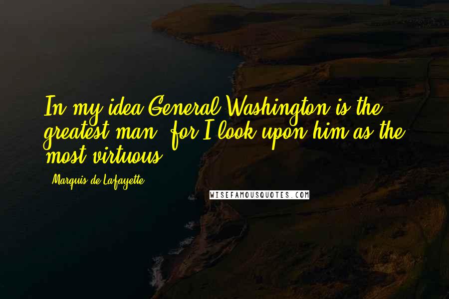 Marquis De Lafayette Quotes: In my idea General Washington is the greatest man; for I look upon him as the most virtuous.