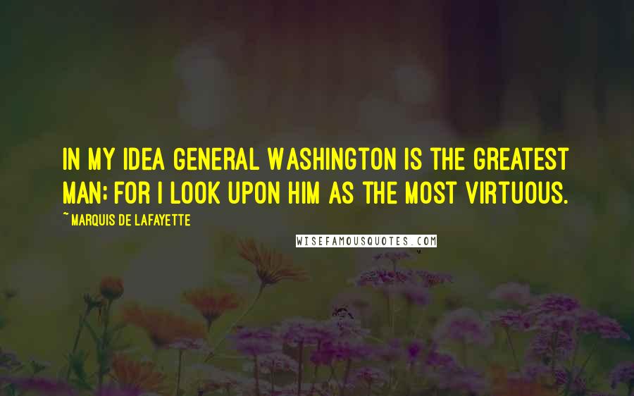 Marquis De Lafayette Quotes: In my idea General Washington is the greatest man; for I look upon him as the most virtuous.