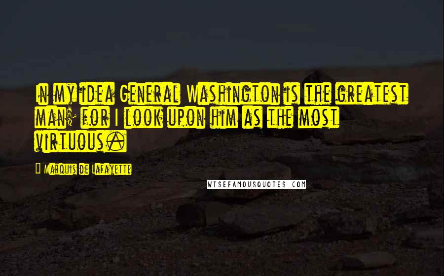 Marquis De Lafayette Quotes: In my idea General Washington is the greatest man; for I look upon him as the most virtuous.