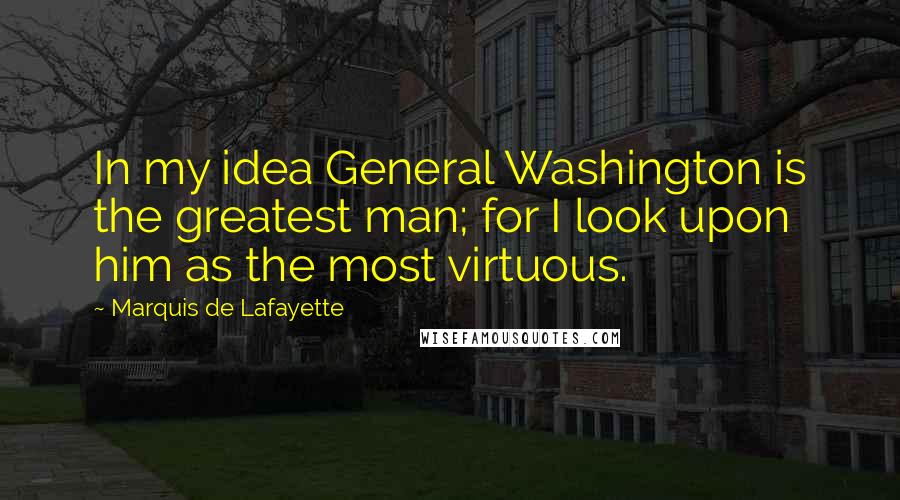 Marquis De Lafayette Quotes: In my idea General Washington is the greatest man; for I look upon him as the most virtuous.