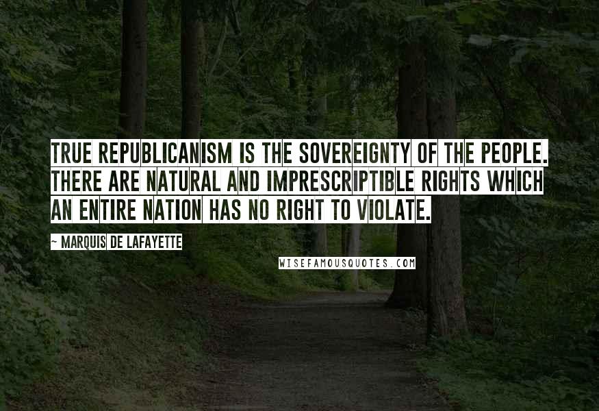 Marquis De Lafayette Quotes: True republicanism is the sovereignty of the people. There are natural and imprescriptible rights which an entire nation has no right to violate.