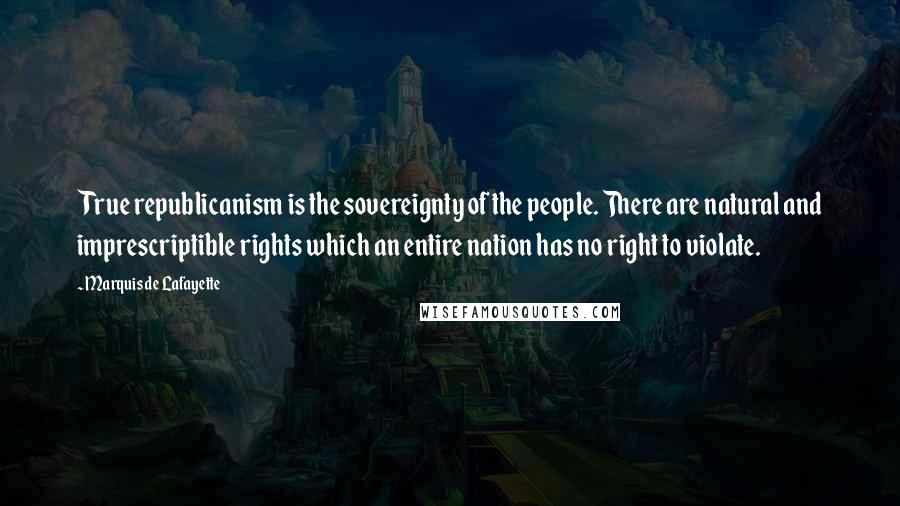 Marquis De Lafayette Quotes: True republicanism is the sovereignty of the people. There are natural and imprescriptible rights which an entire nation has no right to violate.