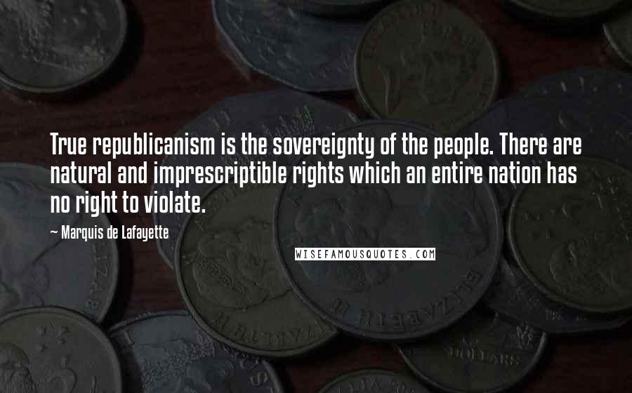 Marquis De Lafayette Quotes: True republicanism is the sovereignty of the people. There are natural and imprescriptible rights which an entire nation has no right to violate.
