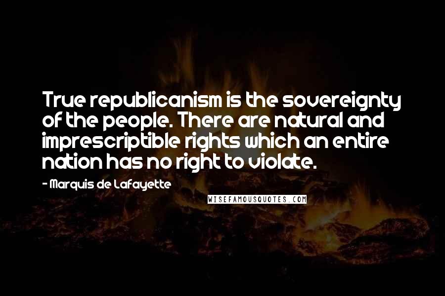 Marquis De Lafayette Quotes: True republicanism is the sovereignty of the people. There are natural and imprescriptible rights which an entire nation has no right to violate.