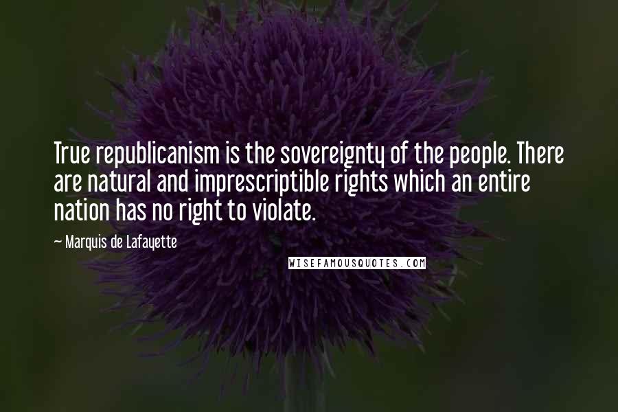 Marquis De Lafayette Quotes: True republicanism is the sovereignty of the people. There are natural and imprescriptible rights which an entire nation has no right to violate.