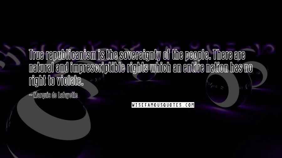 Marquis De Lafayette Quotes: True republicanism is the sovereignty of the people. There are natural and imprescriptible rights which an entire nation has no right to violate.