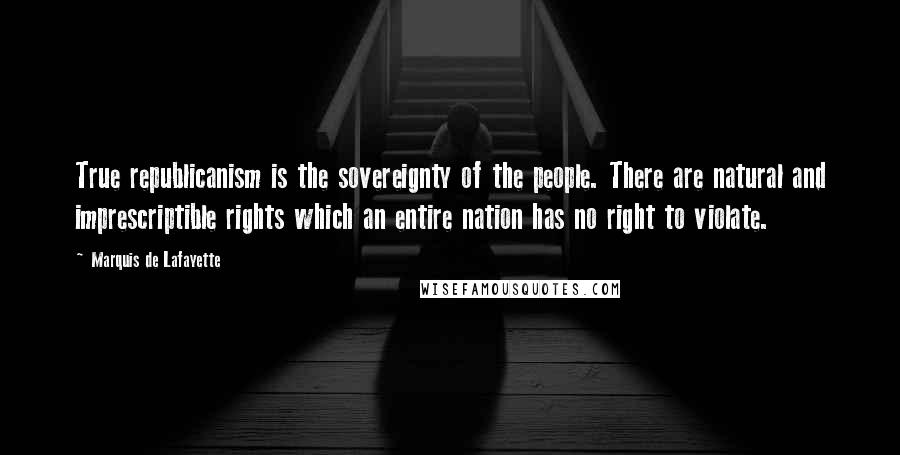 Marquis De Lafayette Quotes: True republicanism is the sovereignty of the people. There are natural and imprescriptible rights which an entire nation has no right to violate.