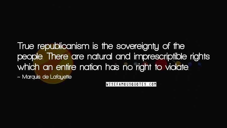 Marquis De Lafayette Quotes: True republicanism is the sovereignty of the people. There are natural and imprescriptible rights which an entire nation has no right to violate.