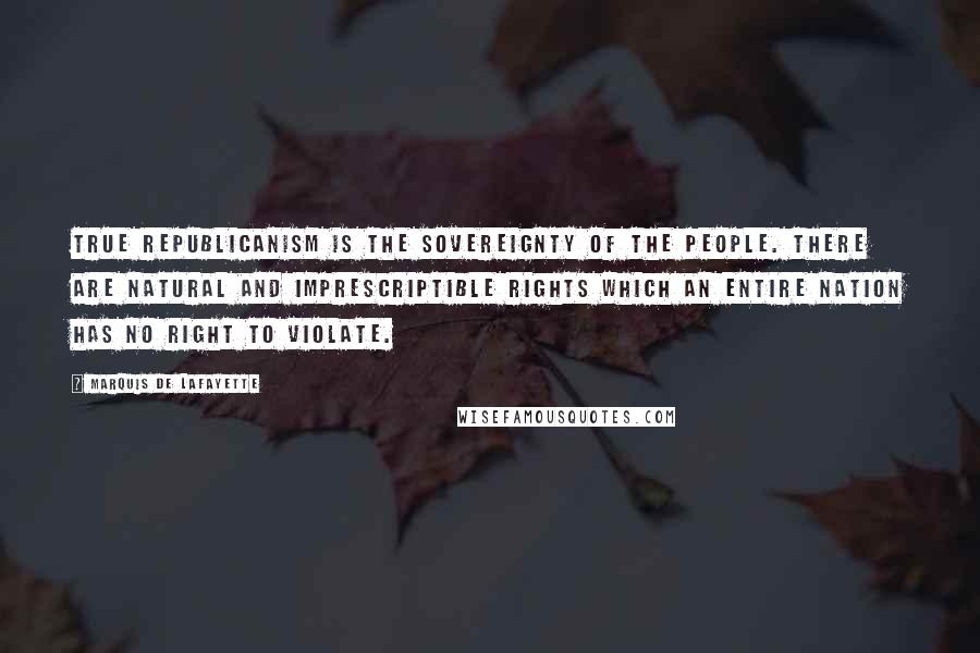 Marquis De Lafayette Quotes: True republicanism is the sovereignty of the people. There are natural and imprescriptible rights which an entire nation has no right to violate.