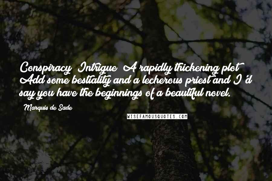 Marquis De Sade Quotes: Conspiracy! Intrigue! A rapidly thickening plot! Add some bestiality and a lecherous priest and I'd say you have the beginnings of a beautiful novel.