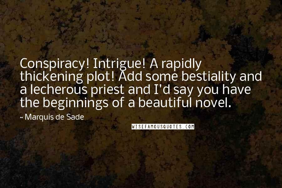 Marquis De Sade Quotes: Conspiracy! Intrigue! A rapidly thickening plot! Add some bestiality and a lecherous priest and I'd say you have the beginnings of a beautiful novel.