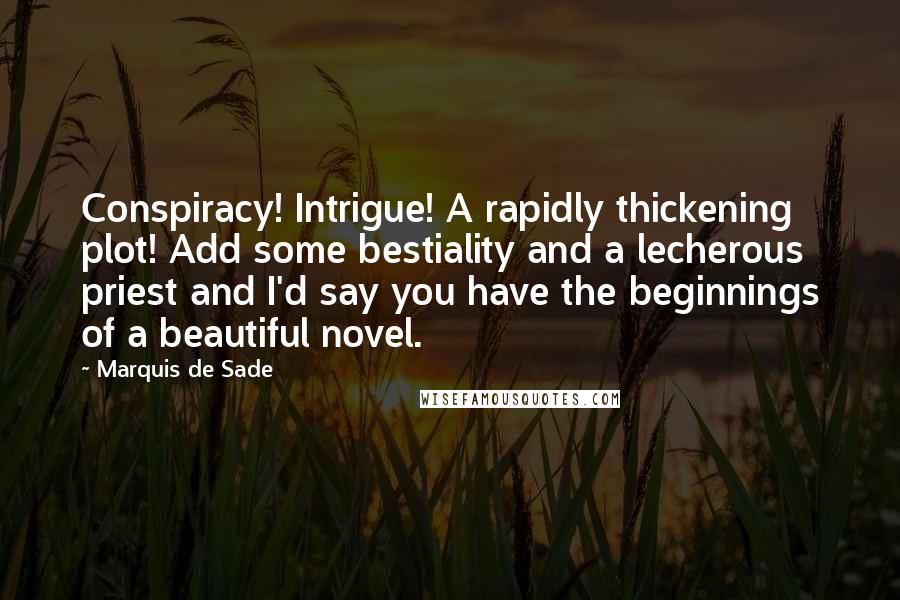 Marquis De Sade Quotes: Conspiracy! Intrigue! A rapidly thickening plot! Add some bestiality and a lecherous priest and I'd say you have the beginnings of a beautiful novel.