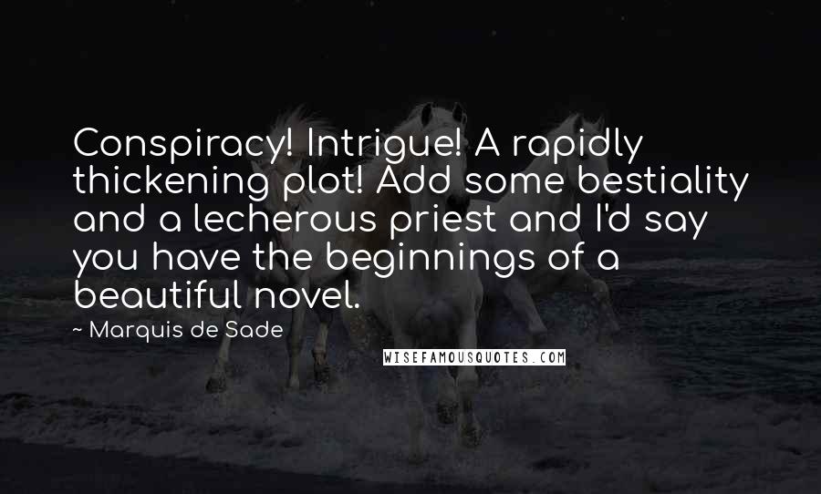 Marquis De Sade Quotes: Conspiracy! Intrigue! A rapidly thickening plot! Add some bestiality and a lecherous priest and I'd say you have the beginnings of a beautiful novel.