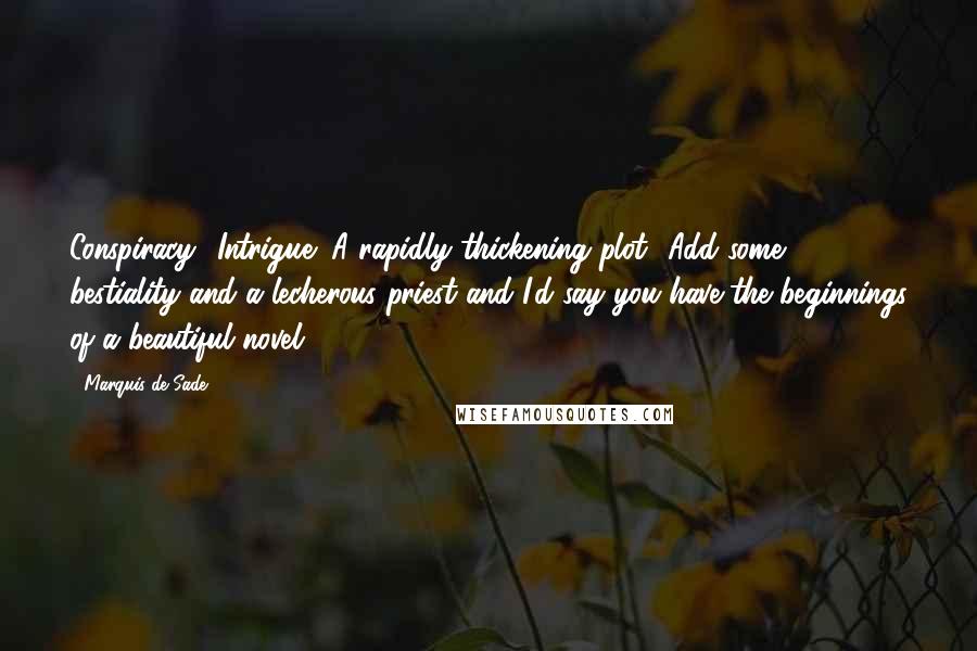 Marquis De Sade Quotes: Conspiracy! Intrigue! A rapidly thickening plot! Add some bestiality and a lecherous priest and I'd say you have the beginnings of a beautiful novel.